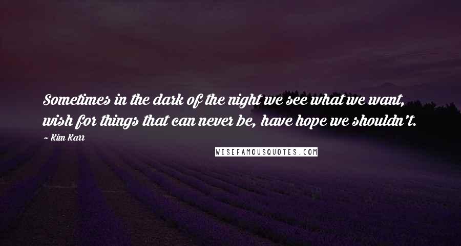 Kim Karr Quotes: Sometimes in the dark of the night we see what we want, wish for things that can never be, have hope we shouldn't.