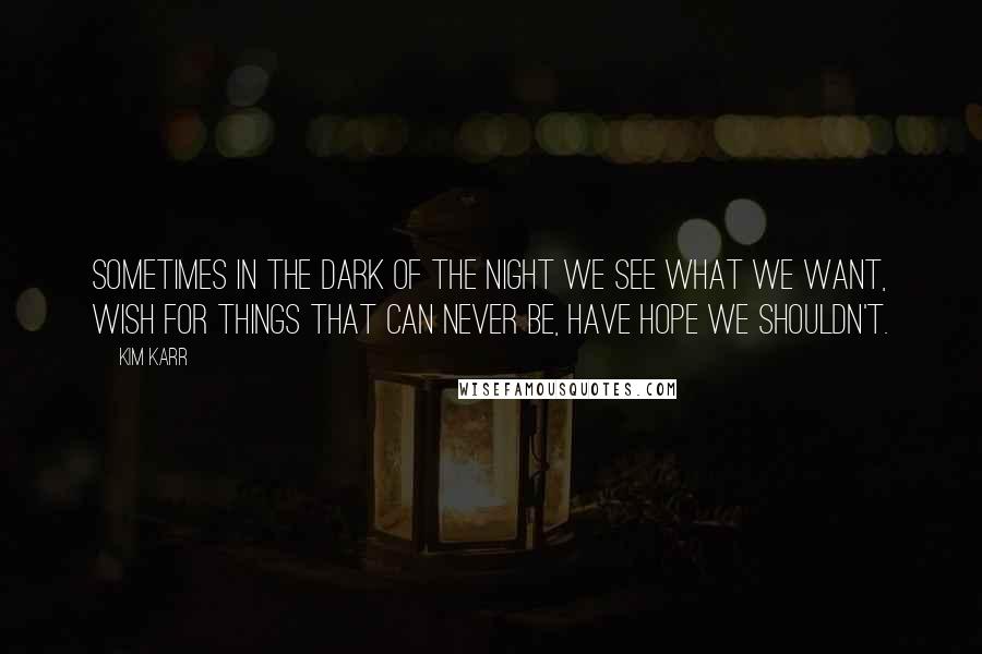 Kim Karr Quotes: Sometimes in the dark of the night we see what we want, wish for things that can never be, have hope we shouldn't.