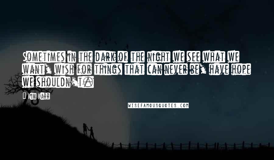 Kim Karr Quotes: Sometimes in the dark of the night we see what we want, wish for things that can never be, have hope we shouldn't.