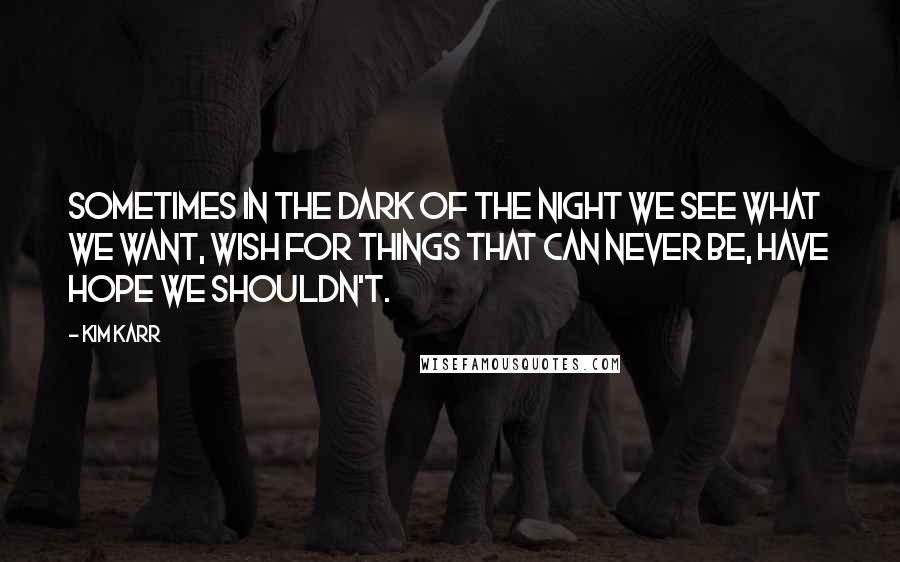 Kim Karr Quotes: Sometimes in the dark of the night we see what we want, wish for things that can never be, have hope we shouldn't.