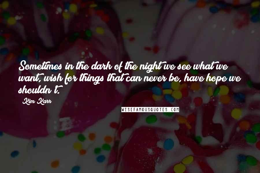 Kim Karr Quotes: Sometimes in the dark of the night we see what we want, wish for things that can never be, have hope we shouldn't.