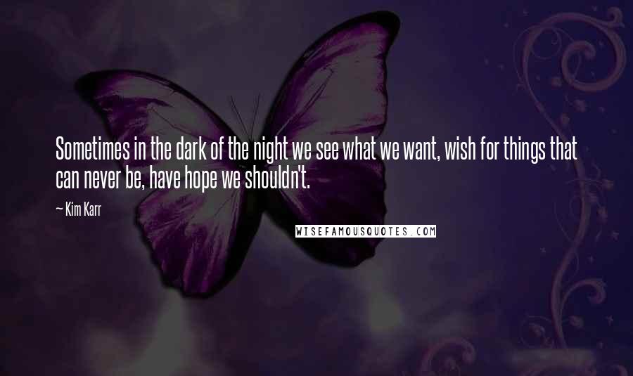 Kim Karr Quotes: Sometimes in the dark of the night we see what we want, wish for things that can never be, have hope we shouldn't.