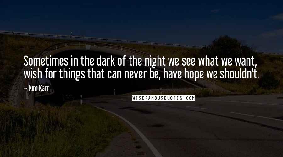 Kim Karr Quotes: Sometimes in the dark of the night we see what we want, wish for things that can never be, have hope we shouldn't.