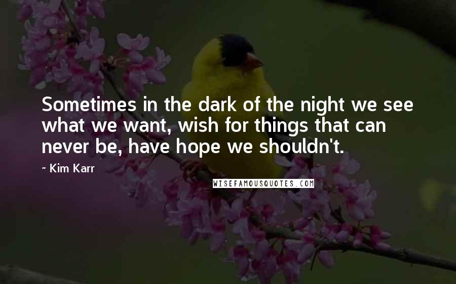 Kim Karr Quotes: Sometimes in the dark of the night we see what we want, wish for things that can never be, have hope we shouldn't.