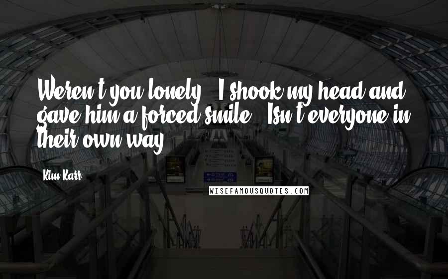 Kim Karr Quotes: Weren't you lonely?" I shook my head and gave him a forced smile. "Isn't everyone in their own way?