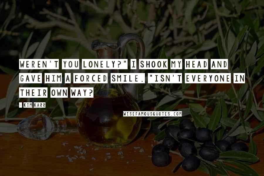 Kim Karr Quotes: Weren't you lonely?" I shook my head and gave him a forced smile. "Isn't everyone in their own way?