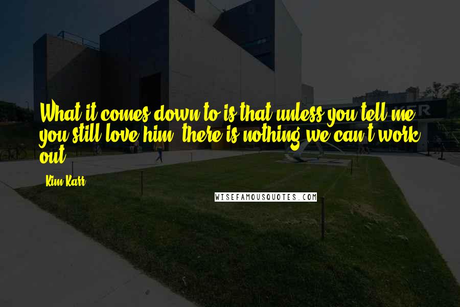 Kim Karr Quotes: What it comes down to is that unless you tell me you still love him, there is nothing we can't work out.