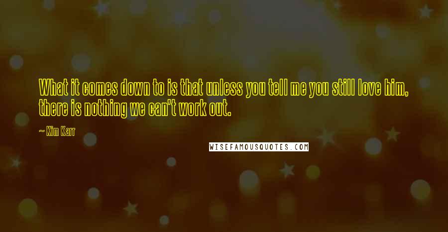 Kim Karr Quotes: What it comes down to is that unless you tell me you still love him, there is nothing we can't work out.