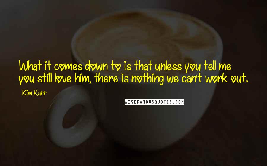 Kim Karr Quotes: What it comes down to is that unless you tell me you still love him, there is nothing we can't work out.