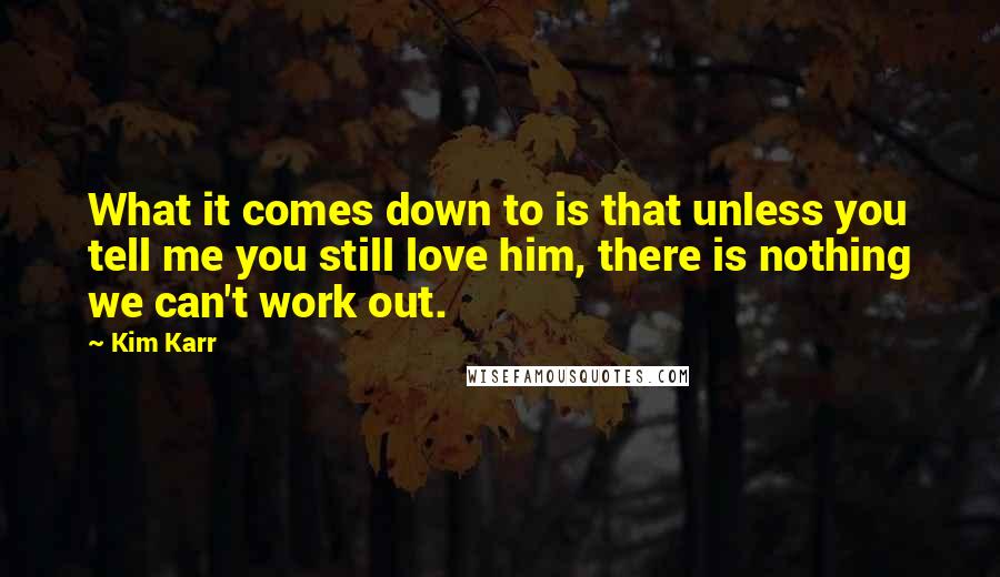 Kim Karr Quotes: What it comes down to is that unless you tell me you still love him, there is nothing we can't work out.