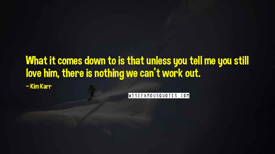 Kim Karr Quotes: What it comes down to is that unless you tell me you still love him, there is nothing we can't work out.