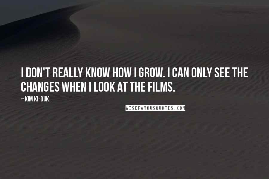 Kim Ki-duk Quotes: I don't really know how I grow. I can only see the changes when I look at the films.