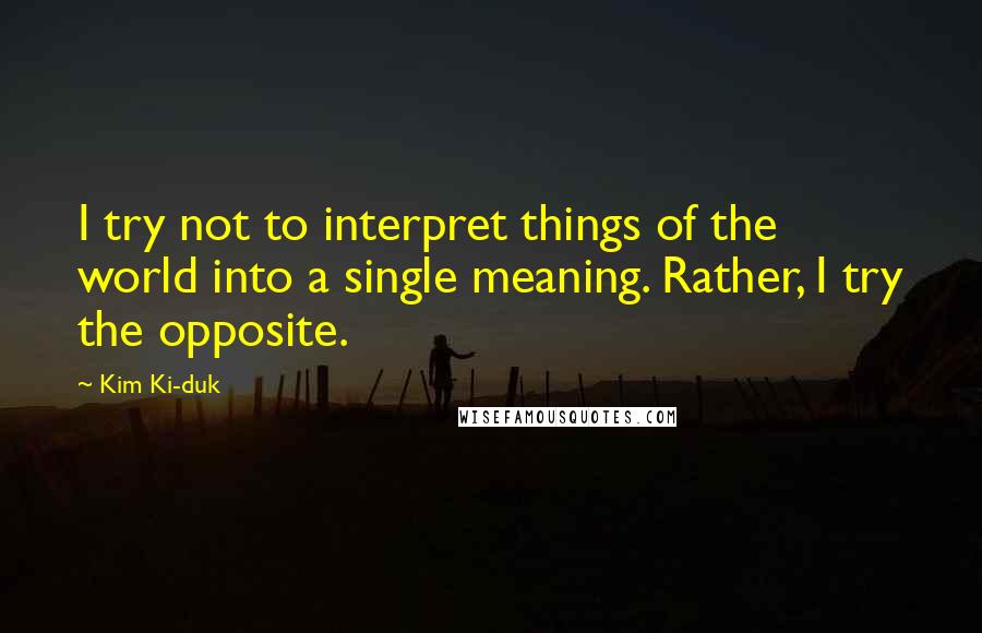 Kim Ki-duk Quotes: I try not to interpret things of the world into a single meaning. Rather, I try the opposite.