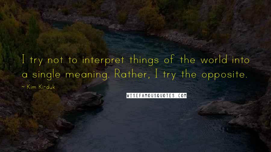 Kim Ki-duk Quotes: I try not to interpret things of the world into a single meaning. Rather, I try the opposite.