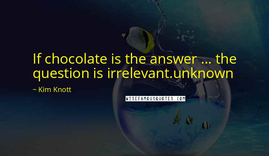 Kim Knott Quotes: If chocolate is the answer ... the question is irrelevant.unknown