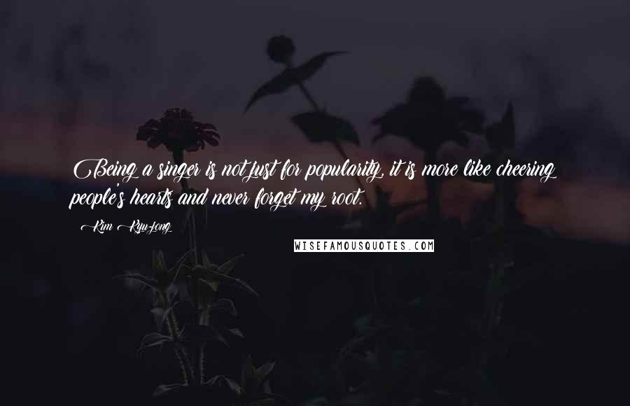 Kim Kyu-jong Quotes: Being a singer is not just for popularity, it is more like cheering people's hearts and never forget my root.