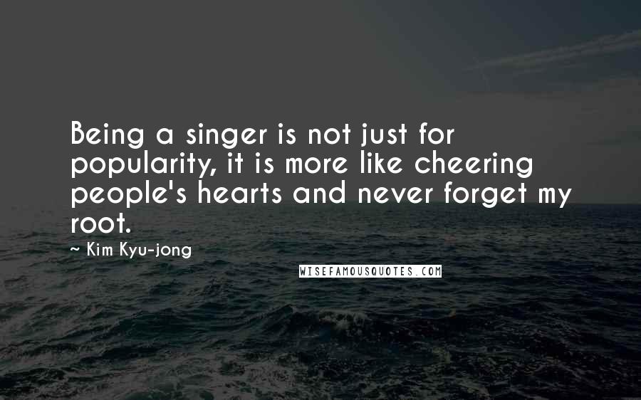 Kim Kyu-jong Quotes: Being a singer is not just for popularity, it is more like cheering people's hearts and never forget my root.