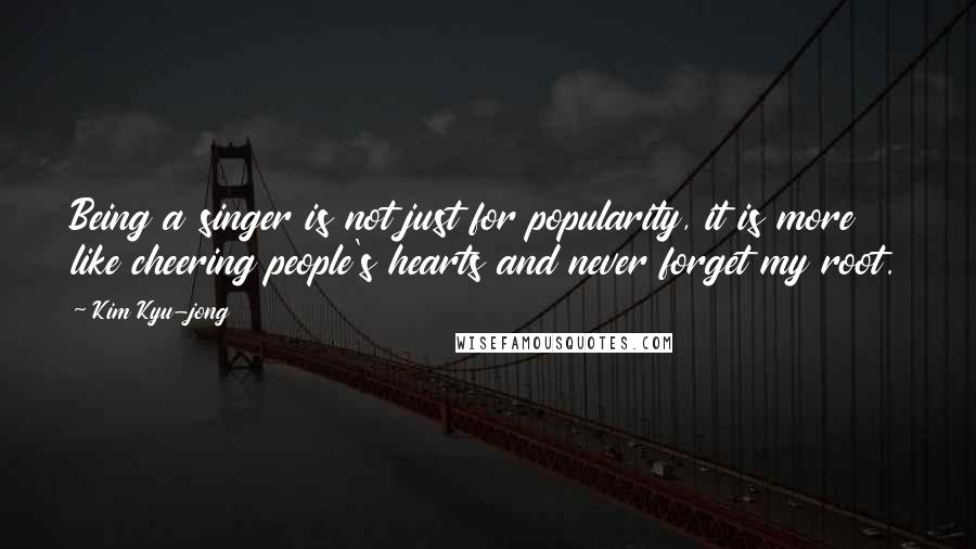 Kim Kyu-jong Quotes: Being a singer is not just for popularity, it is more like cheering people's hearts and never forget my root.