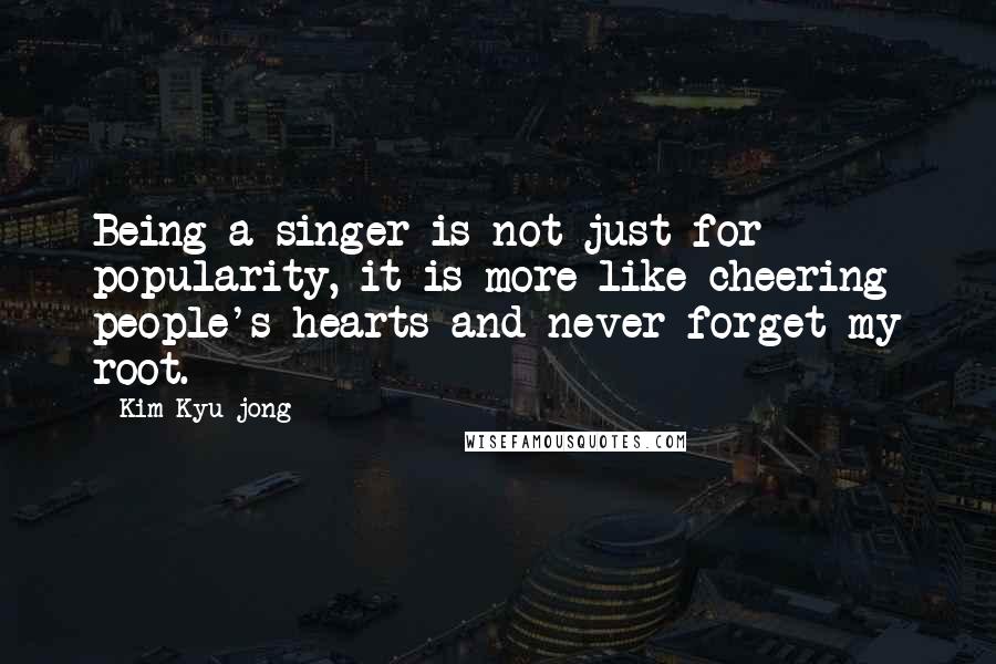 Kim Kyu-jong Quotes: Being a singer is not just for popularity, it is more like cheering people's hearts and never forget my root.