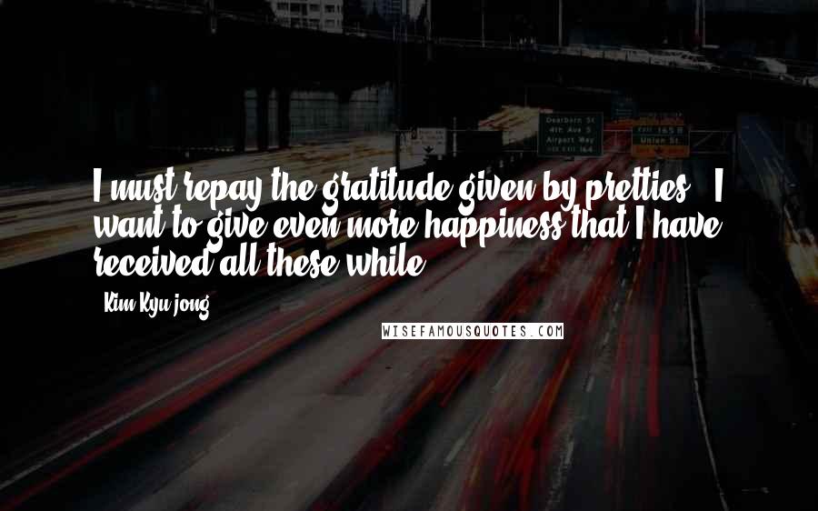 Kim Kyu-jong Quotes: I must repay the gratitude given by pretties.. I want to give even more happiness that I have received all these while