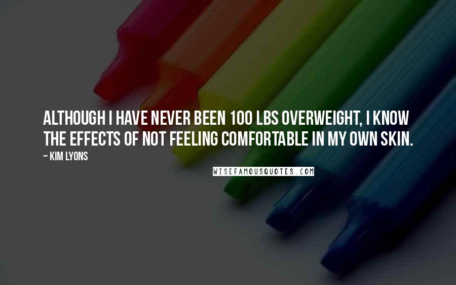 Kim Lyons Quotes: Although I have never been 100 lbs overweight, I know the effects of not feeling comfortable in my own skin.