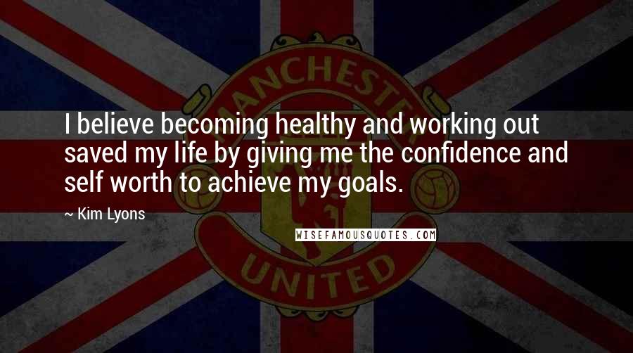 Kim Lyons Quotes: I believe becoming healthy and working out saved my life by giving me the confidence and self worth to achieve my goals.