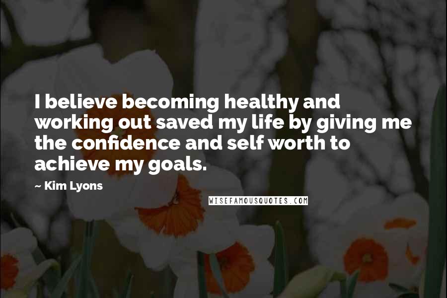 Kim Lyons Quotes: I believe becoming healthy and working out saved my life by giving me the confidence and self worth to achieve my goals.