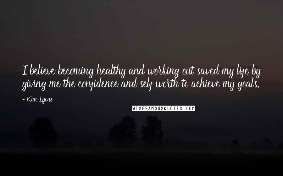 Kim Lyons Quotes: I believe becoming healthy and working out saved my life by giving me the confidence and self worth to achieve my goals.