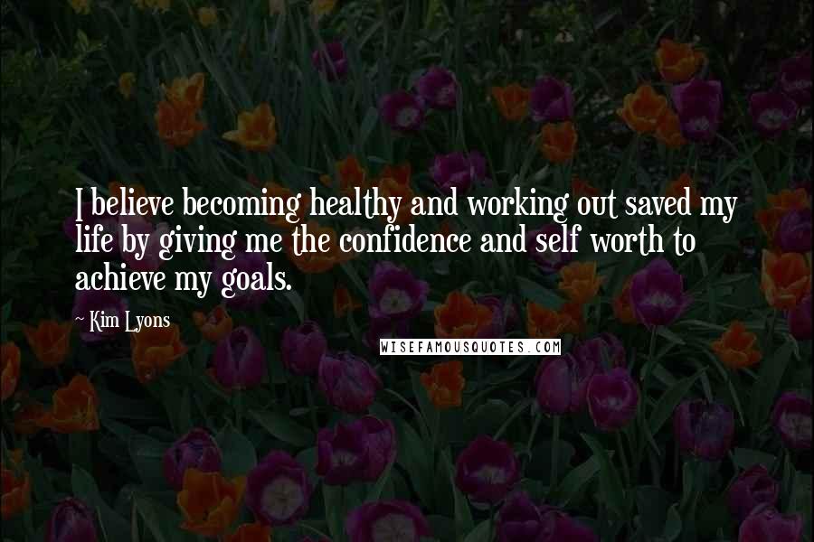 Kim Lyons Quotes: I believe becoming healthy and working out saved my life by giving me the confidence and self worth to achieve my goals.