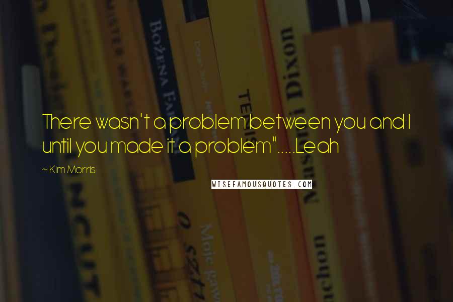 Kim Morris Quotes: There wasn't a problem between you and I until you made it a problem".....Leah