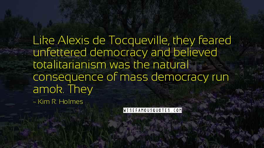 Kim R. Holmes Quotes: Like Alexis de Tocqueville, they feared unfettered democracy and believed totalitarianism was the natural consequence of mass democracy run amok. They