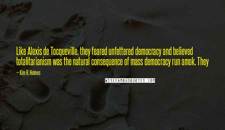 Kim R. Holmes Quotes: Like Alexis de Tocqueville, they feared unfettered democracy and believed totalitarianism was the natural consequence of mass democracy run amok. They