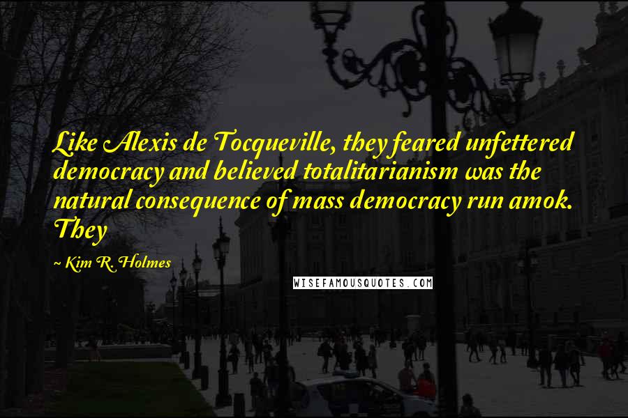 Kim R. Holmes Quotes: Like Alexis de Tocqueville, they feared unfettered democracy and believed totalitarianism was the natural consequence of mass democracy run amok. They