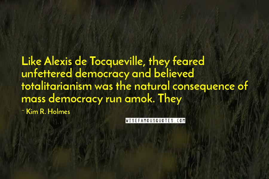 Kim R. Holmes Quotes: Like Alexis de Tocqueville, they feared unfettered democracy and believed totalitarianism was the natural consequence of mass democracy run amok. They