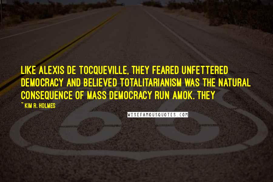 Kim R. Holmes Quotes: Like Alexis de Tocqueville, they feared unfettered democracy and believed totalitarianism was the natural consequence of mass democracy run amok. They