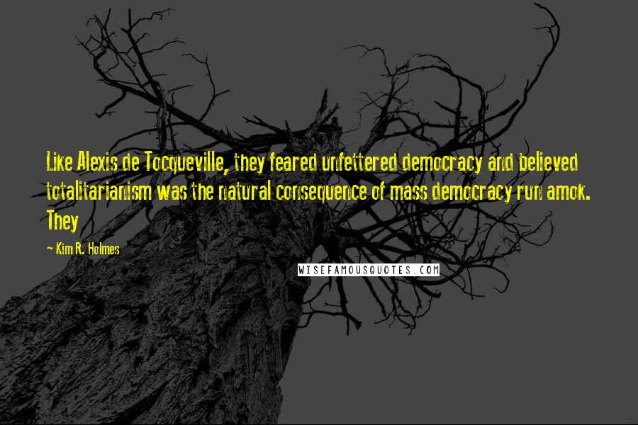 Kim R. Holmes Quotes: Like Alexis de Tocqueville, they feared unfettered democracy and believed totalitarianism was the natural consequence of mass democracy run amok. They