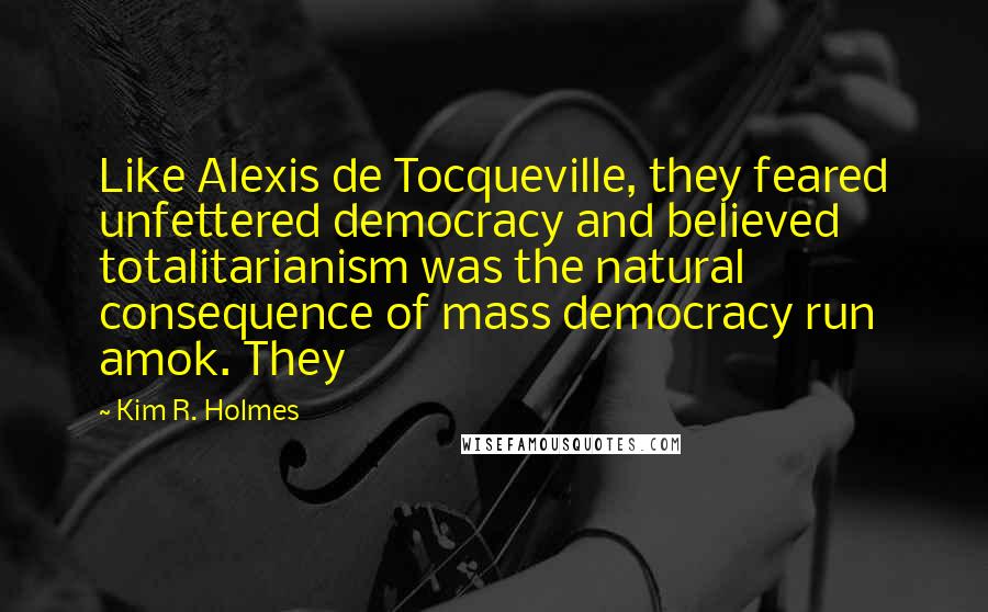 Kim R. Holmes Quotes: Like Alexis de Tocqueville, they feared unfettered democracy and believed totalitarianism was the natural consequence of mass democracy run amok. They