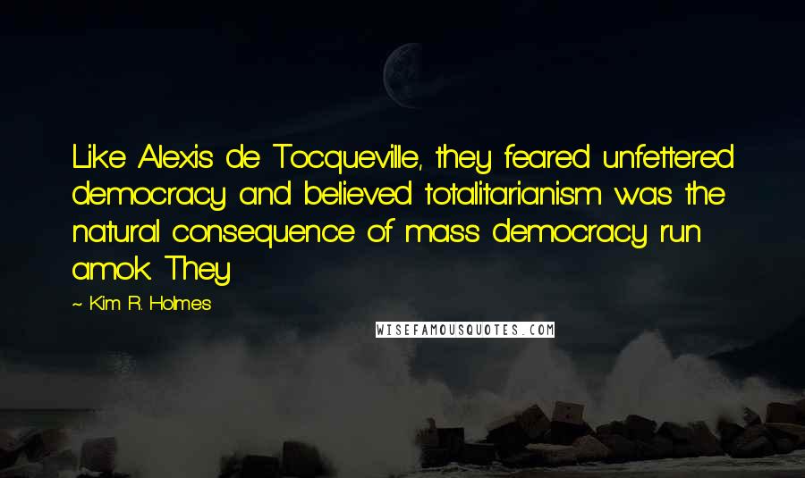 Kim R. Holmes Quotes: Like Alexis de Tocqueville, they feared unfettered democracy and believed totalitarianism was the natural consequence of mass democracy run amok. They