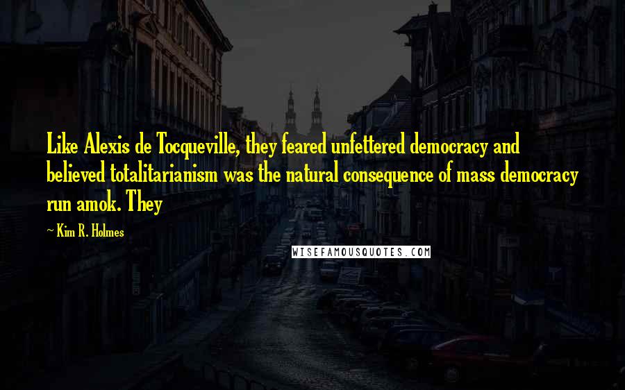 Kim R. Holmes Quotes: Like Alexis de Tocqueville, they feared unfettered democracy and believed totalitarianism was the natural consequence of mass democracy run amok. They