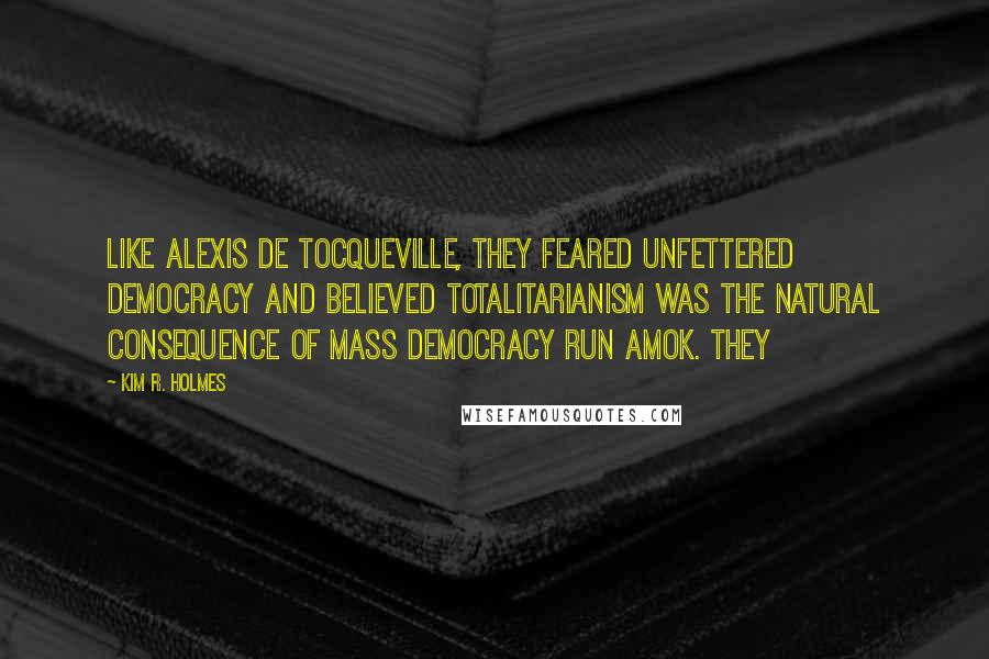 Kim R. Holmes Quotes: Like Alexis de Tocqueville, they feared unfettered democracy and believed totalitarianism was the natural consequence of mass democracy run amok. They