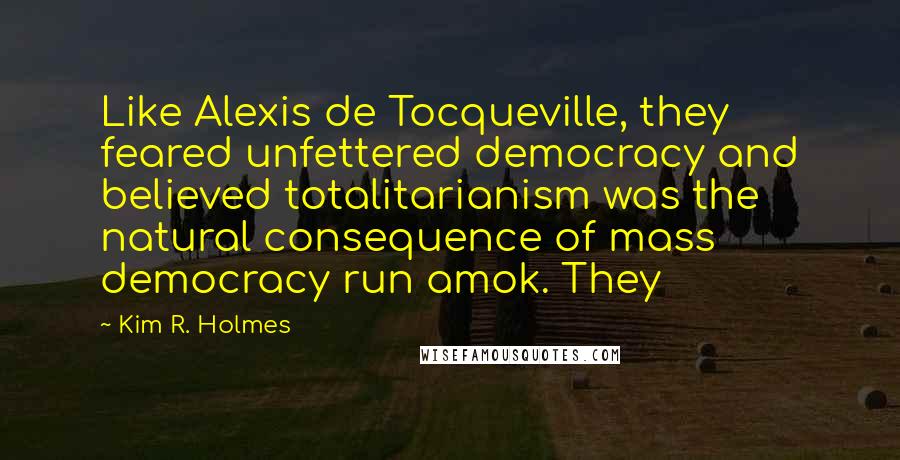 Kim R. Holmes Quotes: Like Alexis de Tocqueville, they feared unfettered democracy and believed totalitarianism was the natural consequence of mass democracy run amok. They