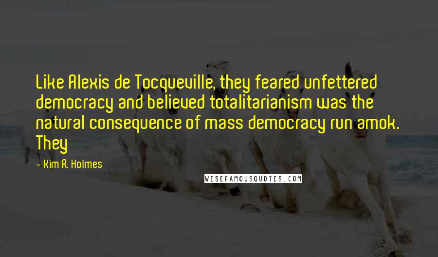 Kim R. Holmes Quotes: Like Alexis de Tocqueville, they feared unfettered democracy and believed totalitarianism was the natural consequence of mass democracy run amok. They