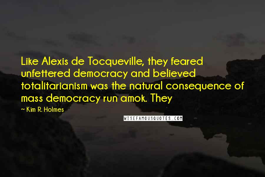 Kim R. Holmes Quotes: Like Alexis de Tocqueville, they feared unfettered democracy and believed totalitarianism was the natural consequence of mass democracy run amok. They