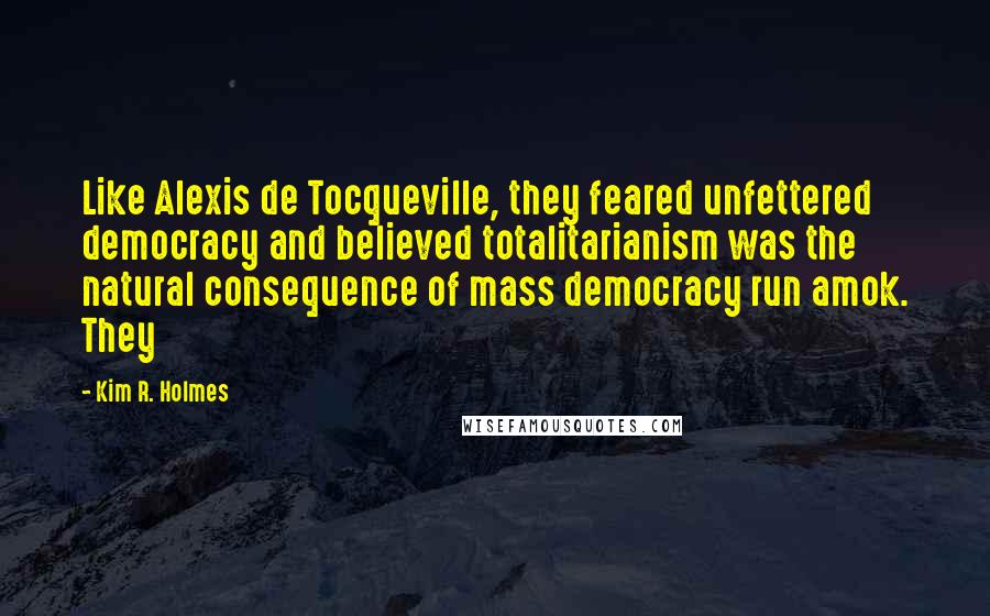 Kim R. Holmes Quotes: Like Alexis de Tocqueville, they feared unfettered democracy and believed totalitarianism was the natural consequence of mass democracy run amok. They