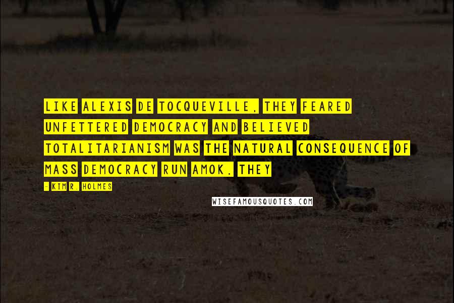 Kim R. Holmes Quotes: Like Alexis de Tocqueville, they feared unfettered democracy and believed totalitarianism was the natural consequence of mass democracy run amok. They