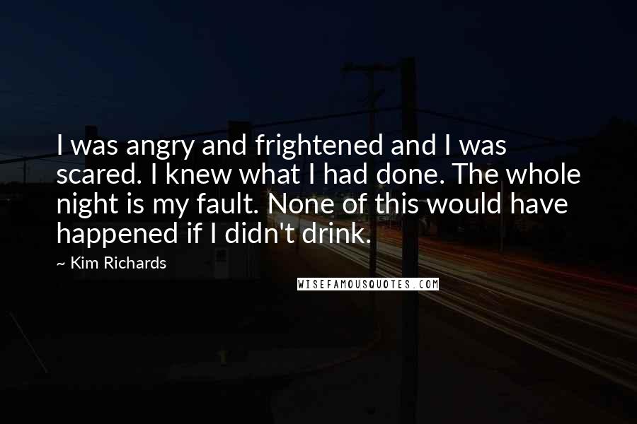 Kim Richards Quotes: I was angry and frightened and I was scared. I knew what I had done. The whole night is my fault. None of this would have happened if I didn't drink.