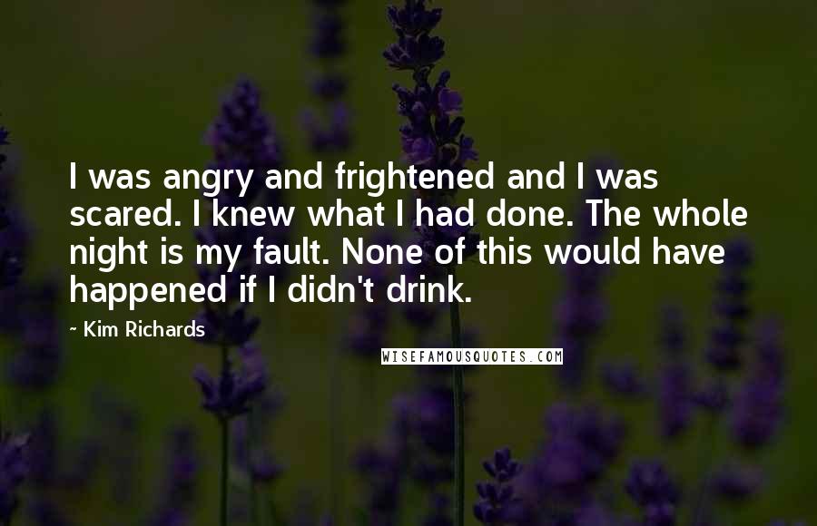 Kim Richards Quotes: I was angry and frightened and I was scared. I knew what I had done. The whole night is my fault. None of this would have happened if I didn't drink.
