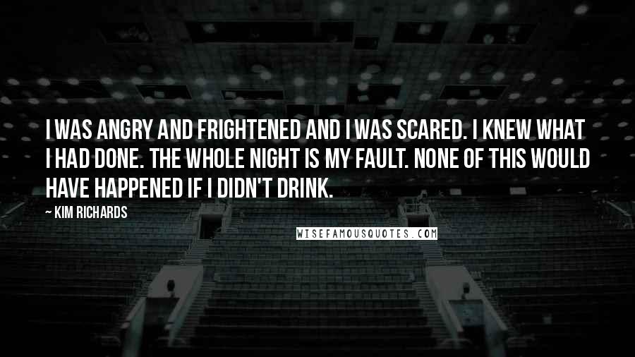 Kim Richards Quotes: I was angry and frightened and I was scared. I knew what I had done. The whole night is my fault. None of this would have happened if I didn't drink.