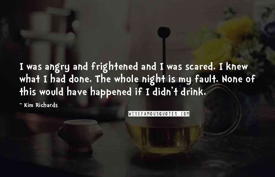 Kim Richards Quotes: I was angry and frightened and I was scared. I knew what I had done. The whole night is my fault. None of this would have happened if I didn't drink.