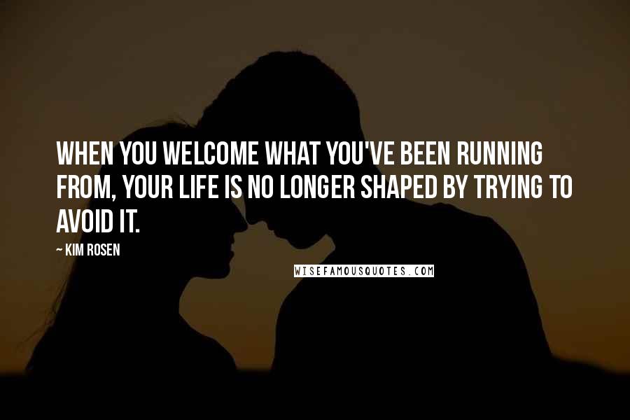 Kim Rosen Quotes: When you welcome what you've been running from, your life is no longer shaped by trying to avoid it.